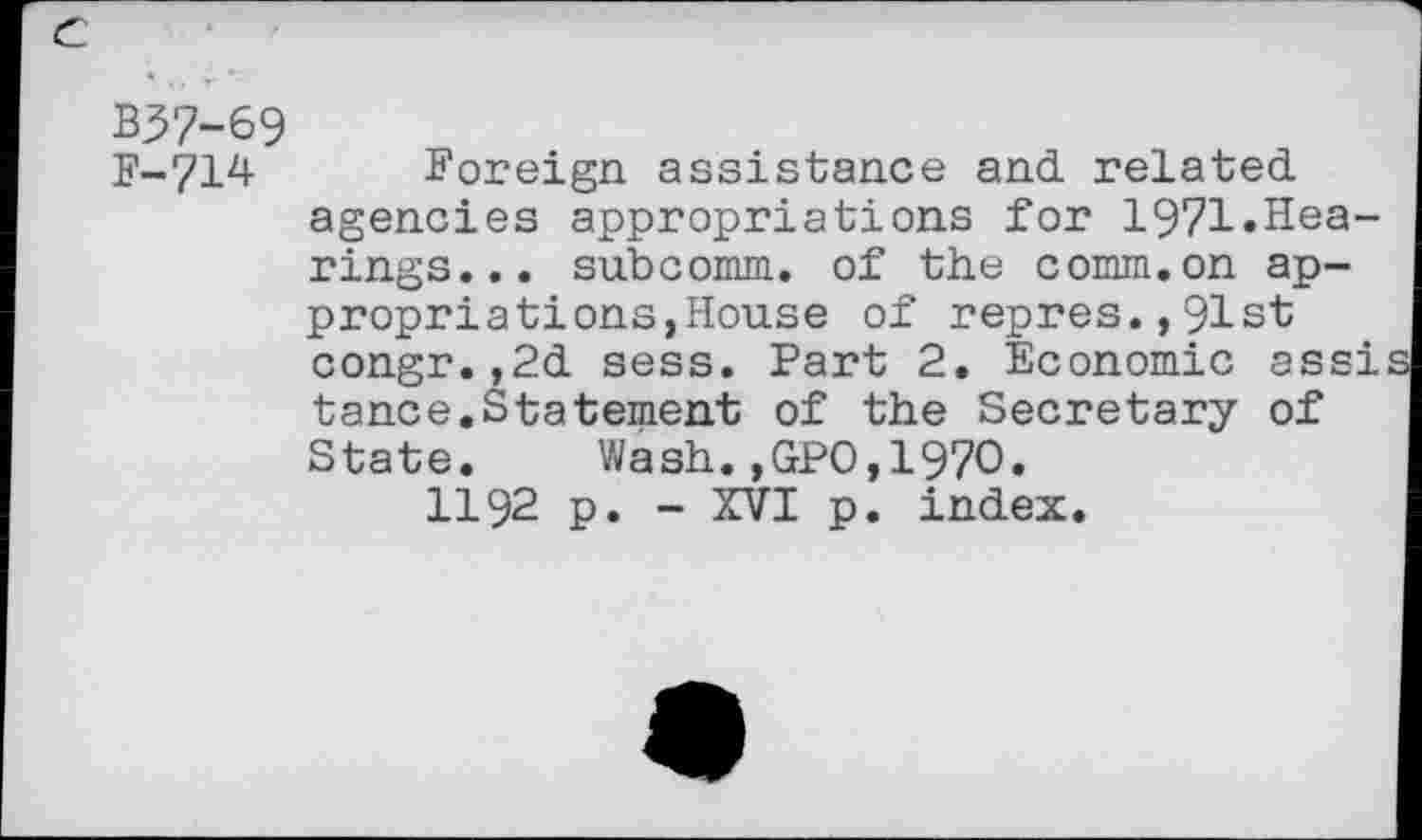 ﻿e
B37-69
F-714 Foreign assistance and. related, agencies appropriations for 1971.Hearings... subcomm, of the comm.on appropriations,House of repres.,91st congr.,2d sess. Part 2. Economic assi tance.Statement of the Secretary of State. Wash.,GPO,1970.
H92 p. - XVI p. index.